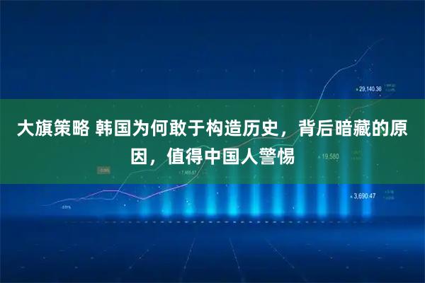 大旗策略 韩国为何敢于构造历史，背后暗藏的原因，值得中国人警惕
