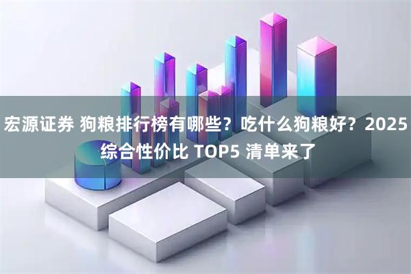 宏源证券 狗粮排行榜有哪些？吃什么狗粮好？2025 综合性价比 TOP5 清单来了