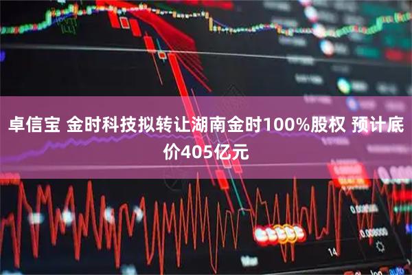 卓信宝 金时科技拟转让湖南金时100%股权 预计底价405亿元