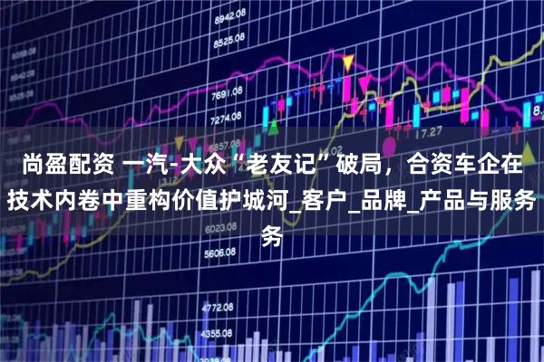 尚盈配资 一汽-大众“老友记”破局,合资车企在技术内卷中重构价值护城河_客户_品牌_产品与服务