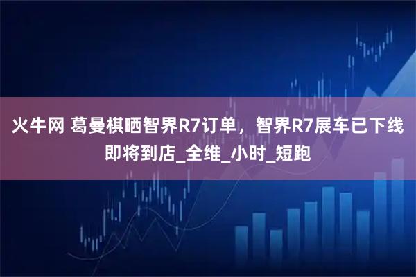 火牛网 葛曼棋晒智界R7订单，智界R7展车已下线即将到店_全维_小时_短跑