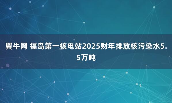 翼牛网 福岛第一核电站2025财年排放核污染水5.5万吨