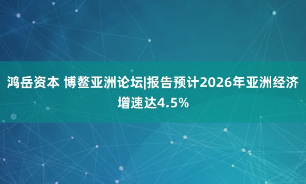 鸿岳资本 博鳌亚洲论坛|报告预计2026年亚洲经济增速达4.5%