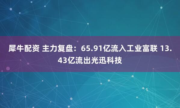 犀牛配资 主力复盘：65.91亿流入工业富联 13.43亿流出光迅科技