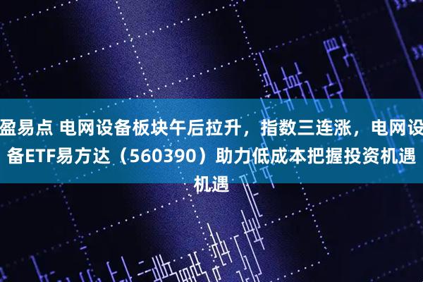 盈易点 电网设备板块午后拉升，指数三连涨，电网设备ETF易方达（560390）助力低成本把握投资机遇