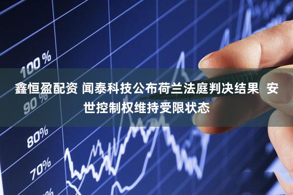 鑫恒盈配资 闻泰科技公布荷兰法庭判决结果  安世控制权维持受限状态