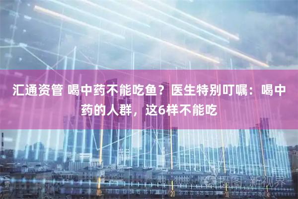 汇通资管 喝中药不能吃鱼？医生特别叮嘱：喝中药的人群，这6样不能吃