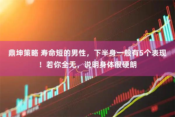 鼎坤策略 寿命短的男性，下半身一般有5个表现！若你全无，说明身体很硬朗
