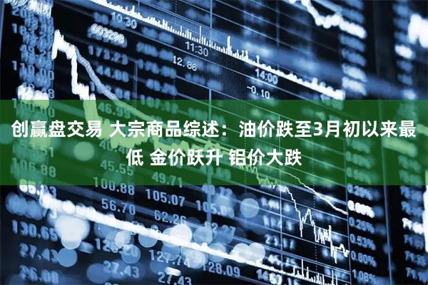 创赢盘交易 大宗商品综述：油价跌至3月初以来最低 金价跃升 铝价大跌